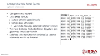 Geri Getirilemez Silme İşlemi
Log Yönetimi ve Saldırı Analizi
@BGASecurity
BGA | SOME
• Geri getirilemez kavramı
• Linux shred komutu
o 15 kere silme ve üzerine yazma
o Komple diski silmek için
 /dev/hda, /dev/sda parametre olarak verilmeli
• Yeni nesil disklerde (SSD gibi) Silinen dosyaların geri
getirilmesi İmkansıza yakındır.
• Sistemde silme komutlarının olmaması ve sisteme
yüklenmesine izin verilmemeli.
 