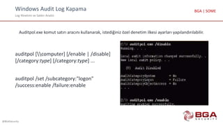 Windows Audit Log Kapama
Log Yönetimi ve Saldırı Analizi
@BGASecurity
BGA | SOME
Auditpol.exe komut satırı aracını kullanarak, istediğiniz özel denetim ilkesi ayarları yapılandırılabilir.
auditpol [computer] [/enable | /disable]
[/category:type] [/category:type] ...
auditpol /set /subcategory:"logon"
/success:enable /failure:enable
 