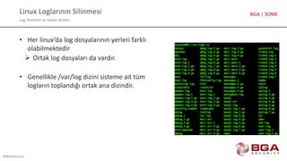 Linux Loglarının Silinmesi
Log Yönetimi ve Saldırı Analizi
@BGASecurity
BGA | SOME
• Her linux’da log dosyalarının yerleri farklı
olabilmektedir
 Ortak log dosyaları da vardır.
• Genellikle /var/log dizini sisteme ait tüm
logların toplandığı ortak ana dizindir.
 