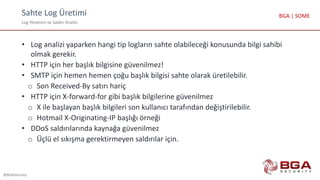 Sahte Log Üretimi
Log Yönetimi ve Saldırı Analizi
@BGASecurity
BGA | SOME
• Log analizi yaparken hangi tip logların sahte olabileceği konusunda bilgi sahibi
olmak gerekir.
• HTTP için her başlık bilgisine güvenilmez!
• SMTP için hemen hemen çoğu başlık bilgisi sahte olarak üretilebilir.
o Son Received-By satırı hariç
• HTTP için X-forward-for gibi başlık bilgilerine güvenilmez
o X ile başlayan başlık bilgileri son kullanıcı tarafından değiştirilebilir.
o Hotmail X-Originating-IP başlığı örneği
• DDoS saldırılarında kaynağa güvenilmez
o Üçlü el sıkışma gerektirmeyen saldırılar için.
 