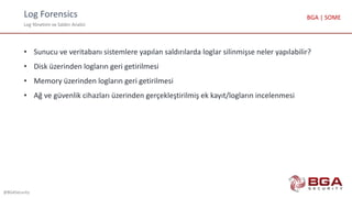 Log Forensics
Log Yönetimi ve Saldırı Analizi
@BGASecurity
BGA | SOME
• Sunucu ve veritabanı sistemlere yapılan saldırılarda loglar silinmişse neler yapılabilir?
• Disk üzerinden logların geri getirilmesi
• Memory üzerinden logların geri getirilmesi
• Ağ ve güvenlik cihazları üzerinden gerçekleştirilmiş ek kayıt/logların incelenmesi
 