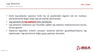 Log Yönetimi
Log Yönetimi ve Saldırı Analizi
@BGASecurity
BGA | SOME
• Farklı kaynaklarda toplanan farklı tip ve çeşitlerdeki logların tek bir merkeze
yönlendirilerek değer ifade edecek şekilde işlenmesidir.
• Log yönetimi ile log toplama farklı işlemlerdir.
• Log yönetimi olabilmesi için öncelikle sağlıklı log toplama mekanizmasının kurulu
olması gerekir.
• Toplanan loglardan anlamlı sonuçlar üretecek işlemler gerçekleştiriliyorsa log
toplamadan log yönetimine doğru geçiş yapılıyor demektir.
 