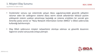 1. Müşteri Olay Sunumu
Log Yönetimi ve Saldırı Analizi
@BGASecurity
BGA | SOME
• İncelemeler sonucu xyz sisteminde çalışan Jboss uygulamasındaki güvenlik zafiyetini
istismar eden bir saldırganın sisteme Jboss worm olarak adlandırılan kötücül yazılım
yükleyerek sistemi uzaktan yönetmeye başladığı ve sisteme eriştikten bir sonraki gün
Amerika posta servisi ve “Navy Network Information Center (NNIC)” e DDoS saldırısında
kullandığı belirlenmiştir.
• Olay DDoS saldırısının müşteri networkünü sıkıntıya sokması ve güvenlik duvarının
loglarının analizi sonucunda ortaya çıkmıştır.
 