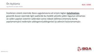 Ön Açıklama
Log Yönetimi ve Saldırı Analizi
@BGASecurity
BGA | SOME
İncelenen sistem üzerinde Jboss uygulamasına ait erişim logları tutulmaması,
güvenlik duvarı üzerinde ilgili saatlerde bu hedefe yönelik saldırı logunun olmaması
ve saldırı yapılan sistemin saldırıdan sonra reboot edilmesi (memory dump
yapılamamıştır) nedeniyle saldırganın(saldırganlar) ip adresini bulunamamıştır.
 