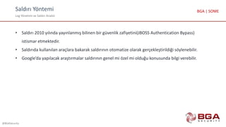 Saldırı Yöntemi
Log Yönetimi ve Saldırı Analizi
@BGASecurity
BGA | SOME
• Saldırı 2010 yılında yayınlanmış bilinen bir güvenlik zafiyetini(JBOSS Authentication Bypass)
istismar etmektedir.
• Saldırıda kullanılan araçlara bakarak saldırının otomatize olarak gerçekleştirildiği söylenebilir.
• Google’da yapılacak araştırmalar saldırının genel mi özel mi olduğu konusunda bilgi verebilir.
 