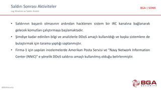Saldırı Sonrası Aktiviteler
Log Yönetimi ve Saldırı Analizi
@BGASecurity
BGA | SOME
• Saldırının başarılı olmasının ardından hacklenen sistem bir IRC kanalına bağlanarak
gelecek komutları çalıştırmaya başlamaktadır.
• Şimdiye kadar edinilen bilgi ve analizlerle DDoS amaçlı kullanıldığı ve başka sistemlere de
bulaştırmak için tarama yaptığı saptanmıştır.
• Firma-1 için yapılan incelemelerde Amerikan Posta Servisi ve “Navy Network Information
Center (NNIC)” e yönelik DDoS saldırısı amaçlı kullanılmış olduğu belirlenmiştir.
 