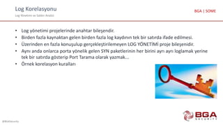 Log Korelasyonu
Log Yönetimi ve Saldırı Analizi
@BGASecurity
BGA | SOME
• Log yönetimi projelerinde anahtar bileşendir.
• Birden fazla kaynaktan gelen birden fazla log kaydının tek bir satırda ifade edilmesi.
• Üzerinden en fazla konuşulup gerçekleştirilemeyen LOG YÖNETİMİ proje bileşenidir.
• Aynı anda onlarca porta yönelik gelen SYN paketlerinin her birini ayrı ayrı loglamak yerine
tek bir satırda gösterip Port Tarama olarak yazmak...
• Örnek korelasyon kuralları
 