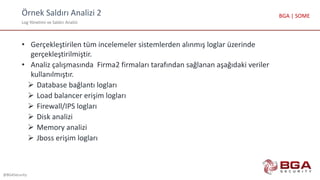 Örnek Saldırı Analizi 2
Log Yönetimi ve Saldırı Analizi
@BGASecurity
BGA | SOME
• Gerçekleştirilen tüm incelemeler sistemlerden alınmış loglar üzerinde
gerçekleştirilmiştir.
• Analiz çalışmasında Firma2 firmaları tarafından sağlanan aşağıdaki veriler
kullanılmıştır.
 Database bağlantı logları
 Load balancer erişim logları
 Firewall/IPS logları
 Disk analizi
 Memory analizi
 Jboss erişim logları
 