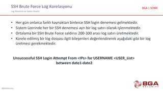 SSH Brute Force Log Korelasyonu
Log Yönetimi ve Saldırı Analizi
@BGASecurity
BGA | SOME
• Her gün onlarca farklı kaynaktan binlerce SSH login denemesi gelmektedir.
• Sistem üzerinde her bir SSH denemesi ayrı bir log satırı olarak işlenmektedir.
• Ortalama bir SSH Brute Force saldırısı 200-300 arası log satırı üretmektedir.
• Korele edilmiş bir log dosyası ilgili bileşenleri değerlendirerek aşağıdaki gibi bir log
üretmesi gerekmektedir.
Unsuccessful SSH Login Attempt From <IPs> for USERNAME <USER_List>
between date1-date2
 