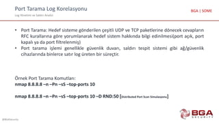 Port Tarama Log Korelasyonu
Log Yönetimi ve Saldırı Analizi
@BGASecurity
BGA | SOME
• Port Tarama: Hedef sisteme gönderilen çeşitli UDP ve TCP paketlerine dönecek cevapların
RFC kurallarına göre yorumlanarak hedef sistem hakkında bilgi edinilmesi(port açık, port
kapalı ya da port filtrelenmiş)
• Port tarama işlemi genellikle güvenlik duvarı, saldırı tespit sistemi gibi ağ/güvenlik
cihazlarında binlerce satır log üreten bir süreçtir.
Örnek Port Tarama Komutları:
nmap 8.8.8.8 –n –Pn –sS –top-ports 10
nmap 8.8.8.8 –n –Pn –sS –top-ports 10 –D RND:50 [Distributed Port Scan Simulasyonu]
 