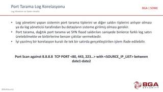 Port Tarama Log Korelasyonu
Log Yönetimi ve Saldırı Analizi
@BGASecurity
BGA | SOME
• Log yönetimi yapan sistemin port tarama tiplerini ve diğer saldırı tiplerini anlıyor olması
ya da log yöneticisi tarafından bu detayların sisteme girilmiş olması gerekir.
• Port tarama, dağıtık port tarama ve SYN flood saldırıları saniyede binlerce farklı log satırı
üretebilmekte ve birbirlerine benzer çıktılar vermektedir.
• İyi yazılmış bir korelasyon kuralı ile tek bir satırda gerçekleştirilen işlem ifade edilebilir.
Port Scan against 8.8.8.8 TCP PORT <80, 443, 223…> with <SOURCE_IP_LIST> between
date1-date2
 
