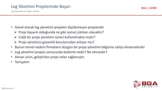 Log Yönetimi Projelerinde Başarı
Log Yönetimi ve Saldırı Analizi
@BGASecurity
BGA | SOME
• Genel olarak log yönetimi projeleri ölçülemeyen projelerdir.
 Proje başarılı olduğunda ne gibi somut çıktıları olacaktır?
 Ciddi bir proje yönetimi süreci kullanılmakta mıdır?
 Proje yöneticisi güvenlik konularından anlıyor mu?
• Bunun temel nedeni firmaların düzgün bir proje yönetimi bilgisine sahip olmamalarıdır
• Log yönetimi projesi sonucunda beklenti nedir? Ne olmalıdır?
• Alınan ürün, geliştirilen proje neler sağlamıştır.
• Tartışalım
 