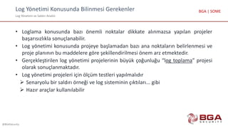 Log Yönetimi Konusunda Bilinmesi Gerekenler
Log Yönetimi ve Saldırı Analizi
@BGASecurity
BGA | SOME
• Loglama konusunda bazı önemli noktalar dikkate alınmazsa yapılan projeler
başarısızlıkla sonuçlanabilir.
• Log yönetimi konusunda projeye başlamadan bazı ana noktaların belirlenmesi ve
proje planının bu maddelere göre şekillendirilmesi önem arz etmektedir.
• Gerçekleştirilen log yönetimi projelerinin büyük çoğunluğu “log toplama” projesi
olarak sonuçlanmaktadır.
• Log yönetimi projeleri için ölçüm testleri yapılmalıdır
 Senaryolu bir saldırı örneği ve log sisteminin çıktıları... gibi
 Hazır araçlar kullanılabilir
 