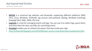 Açık Kaynak Kod Ürünler
Log Yönetimi ve Saldırı Analizi
@BGASecurity
BGA | SOME
• NXLOG is a universal log collector and forwarder supporting different platforms (BSD,
Unix, Linux, Windows, Android), log sources and protocols (Syslog, Windows EventLog,
Graylog2 GELF, XML, JSON, CSV and
• Logstash is a tool for managing events and logs. You can use it to collect logs, parse them,
and store them for later use (like, for searching) more)
• Graylog2 enables you to unleash the power that lays inside your logs.
• http://infosec20.blogspot.com/2012/08/open-source-centralized-log-management.html
 