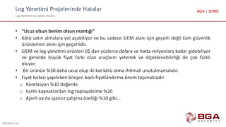 Log Yönetimi Projelerinde Hatalar
Log Yönetimi ve Saldırı Analizi
@BGASecurity
BGA | SOME
• “Ucuz olsun benim olsun mantığı”
• Kötü satın almalara yol açabiliyor ve bu sadece SIEM alanı için geçerli değil tüm güvenlik
ürünlerinin alımı için geçerlidir.
• SIEM ve log yönetimi ürünleri 0$ dan yüzlerce dolara ve hatta milyonlara kadar gidebiliyor
ve genelde büyük fiyat farkı olan araçların yetenek ve ölçeklenebilirliği de çok farklı
oluyor.
• Bir ürünün %30 daha ucuz olup iki kat kötü olma ihtimali unutulmamalıdır.
• Fiyat kıstası yapılırken bileşen bazlı fiyatlandırma önem taşımaktadır
o Korelasyon %30 değerde
o Farklı kaynaklardan log toplayabilme %20
o Ajanlı ya da ajansız çalışma özelliği %10 gibi...
 