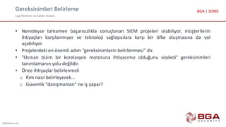 Gereksinimleri Belirleme
Log Yönetimi ve Saldırı Analizi
@BGASecurity
BGA | SOME
• Neredeyse tamamen başarısızlıkla sonuçlanan SIEM projeleri olabiliyor, müşterilerin
ihtiyaçları karşılanmıyor ve teknoloji sağlayıcılara karşı bir öfke oluşmasına da yol
açabiliyor.
• Projelerdeki en önemli adım “gereksinimlerin belirlenmesi” dir.
• ”Osman bizim bir korelasyon motoruna ihtiyacımız olduğunu söyledi" gereksinimleri
tanımlamanın yolu değildir.
• Önce ihtiyaçlar belirlenmeli
o Kim nasıl belirleyecek...
o Güvenlik “danışmanları” ne iş yapar?
 