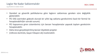 Loglar Ne Kadar Saklanmalıdır
Log Yönetimi ve Saldırı Analizi
@BGASecurity
BGA | SOME
• Standart ve güvenlik politikalarına göre logların saklanması gereken süre değişiklik
gösterebilir.
• PCI DSS üzerinden gidecek olursak bir yıllık log saklama gereksinimiz basit bir formül ile
hesaplanabilir(bir sonraki sunum).
• PCI kapsamına giren sistemleriniz için benzer hesaplamalar yaparak toplam gereksinim
hesaplanabilir.
• Daha önce gerçekleştirilmiş benzer ölçekteki projeler
• (referans kontrolü, başarı hikayesi vb) incelenebilir.
 
