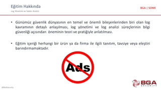 Eğitim Hakkında
Log Yönetimi ve Saldırı Analizi
@BGASecurity
BGA | SOME
• Günümüz güvenlik dünyasının en temel ve önemli bileşenlerinden biri olan log
kavramının detaylı anlaşılması, log yönetimi ve log analizi süreçlerinin bilgi
güvenliği açısından öneminin teori ve pratiğiyle anlatılması.
• Eğitim içeriği herhangi bir ürün ya da firma ile ilgili tanıtım, tavsiye veya eleştiri
barındırmamaktadır.
 