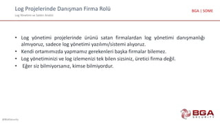 Log Projelerinde Danışman Firma Rolü
Log Yönetimi ve Saldırı Analizi
@BGASecurity
BGA | SOME
• Log yönetimi projelerinde ürünü satan firmalardan log yönetimi danışmanlığı
almıyoruz, sadece log yönetimi yazılımı/sistemi alıyoruz.
• Kendi ortamımızda yapmamız gerekenleri başka firmalar bilemez.
• Log yönetiminizi ve log izlemenizi tek bilen sizsiniz, üretici firma değil.
• Eğer siz bilmiyorsanız, kimse bilmiyordur.
 