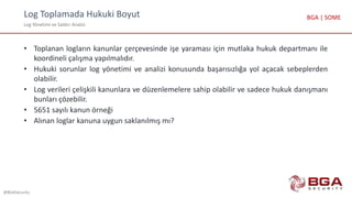 Log Toplamada Hukuki Boyut
Log Yönetimi ve Saldırı Analizi
@BGASecurity
BGA | SOME
• Toplanan logların kanunlar çerçevesinde işe yaraması için mutlaka hukuk departmanı ile
koordineli çalışma yapılmalıdır.
• Hukuki sorunlar log yönetimi ve analizi konusunda başarısızlığa yol açacak sebeplerden
olabilir.
• Log verileri çelişkili kanunlara ve düzenlemelere sahip olabilir ve sadece hukuk danışmanı
bunları çözebilir.
• 5651 sayılı kanun örneği
• Alınan loglar kanuna uygun saklanılmış mı?
 
