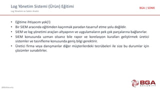 Log Yönetim Sistemi (Ürün) Eğitimi
Log Yönetimi ve Saldırı Analizi
@BGASecurity
BGA | SOME
• Eğitime ihtiyacım yok(!)
• Bir SIEM aracında eğitimden kaçınmak paradan tasarruf etme yolu değildir.
• SIEM ve log yönetimi araçları altyapının ve uygulamaların pek çok parçalarına bağlanırlar.
• SIEM konusunda uzman olsanız bile rapor ve korelasyon kuralları geliştirmek üretici
sistemler ve tasnifleme konusunda geniş bilgi gerektirir.
• Üretici firma veya danışmanlar diğer müşterilerdeki tecrübeleri ile size bu durumlar için
çözümler sunabilirler.
 