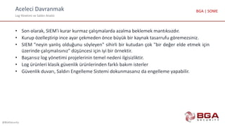 Aceleci Davranmak
Log Yönetimi ve Saldırı Analizi
@BGASecurity
BGA | SOME
• Son olarak, SIEM'i kurar kurmaz çalışmalarda azalma beklemek mantıksızdır.
• Kurup özelleştirip ince ayar çekmeden önce büyük bir kaynak tasarrufu göremezsiniz.
• SIEM "neyin yanlış olduğunu söyleyen" sihirli bir kutudan çok "bir değer elde etmek için
üzerinde çalışmalısınız" düşüncesi için iyi bir örnektir.
• Başarısız log yönetimi projelerinin temel nedeni ilgisizliktir.
• Log ürünleri klasik güvenlik ürünlerinden farklı bakım isterler
• Güvenlik duvarı, Saldırı Engelleme Sistemi dokunmasanız da engelleme yapabilir.
 