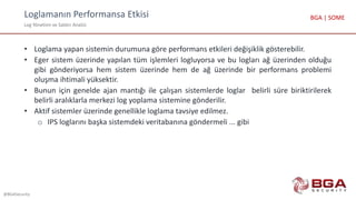 Loglamanın Performansa Etkisi
Log Yönetimi ve Saldırı Analizi
@BGASecurity
BGA | SOME
• Loglama yapan sistemin durumuna göre performans etkileri değişiklik gösterebilir.
• Eger sistem üzerinde yapılan tüm işlemleri logluyorsa ve bu logları ağ üzerinden olduğu
gibi gönderiyorsa hem sistem üzerinde hem de ağ üzerinde bir performans problemi
oluşma ihtimali yüksektir.
• Bunun için genelde ajan mantığı ile çalışan sistemlerde loglar belirli süre biriktirilerek
belirli aralıklarla merkezi log yoplama sistemine gönderilir.
• Aktif sistemler üzerinde genellikle loglama tavsiye edilmez.
o IPS loglarını başka sistemdeki veritabanına göndermeli ... gibi
 