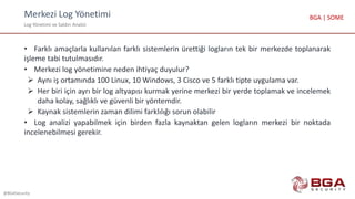 Merkezi Log Yönetimi
Log Yönetimi ve Saldırı Analizi
@BGASecurity
BGA | SOME
• Farklı amaçlarla kullanılan farklı sistemlerin ürettiği logların tek bir merkezde toplanarak
işleme tabi tutulmasıdır.
• Merkezi log yönetimine neden ihtiyaç duyulur?
 Aynı iş ortamında 100 Linux, 10 Windows, 3 Cisco ve 5 farklı tipte uygulama var.
 Her biri için ayrı bir log altyapısı kurmak yerine merkezi bir yerde toplamak ve incelemek
daha kolay, sağlıklı ve güvenli bir yöntemdir.
 Kaynak sistemlerin zaman dilimi farklılığı sorun olabilir
• Log analizi yapabilmek için birden fazla kaynaktan gelen logların merkezi bir noktada
incelenebilmesi gerekir.
 