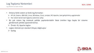 Log Toplama Yöntemleri
Log Yönetimi ve Saldırı Analizi
@BGASecurity
BGA | SOME
• Onlarca farklı sistem ve farklı log formatları
 HP UX, Solaris, IBM AIX, Linux, Windows, Cisco, Juniper, HP, Apache, özel geliştirilmiş uygulamalar
 Her sistem kendi özel loglama sistemine sahip
• Bir çok sistem log üretecek şekilde yapılandırılabilir fakat üretilen logu başka bir sisteme
gönderecek şekilde yapılandırılamaz.
 Örnek: IIS, Apache logları
• Logları iletmek için standart ihtiyacı doğmuştur
 Syslog
 