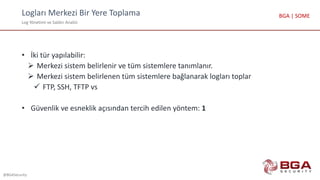 Logları Merkezi Bir Yere Toplama
Log Yönetimi ve Saldırı Analizi
@BGASecurity
BGA | SOME
• İki tür yapılabilir:
 Merkezi sistem belirlenir ve tüm sistemlere tanımlanır.
 Merkezi sistem belirlenen tüm sistemlere bağlanarak logları toplar
 FTP, SSH, TFTP vs
• Güvenlik ve esneklik açısından tercih edilen yöntem: 1
 
