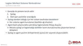 Logları Merkezi Sisteme Yönlendirme
Log Yönetimi ve Saldırı Analizi
@BGASecurity
BGA | SOME
• Genelde iki yöntem tercih edilir
1. Syslog
2. Özel ajan yazılımlar aracılığıyla
• Syslog standart olduğu için her sistem tarafından desteklenir
 Her sisteme agent kurulamaz (özellikle ağ cihazları)
• Agent bazlı çalışma daha çok detay loglamalarda ihtiyaç duyulur
 Mesela syslog’un loglamadığı özellikler lazım olursa(Linux’da çalıştırılan komut
detayları)
• Syslog ve agent yazılımı birleştirilerek üçüncü bir seçenek oluşturulabilir.
 