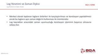 Log Yönetimi ve Zaman İlişkisi
Log Yönetimi ve Saldırı Analizi
@BGASecurity
BGA | SOME
• Merkezi olarak toplanan logların birbirleri ile karşılaştırılması ve korelasyon yapılabilmesi
ancak bu logların aynı zaman değerini kullanması ile mümkündür.
• Log kaynakları arasındaki zaman uyumsuzluğu korelasyon işleminin başarısız olmasına
sebep olur.
 