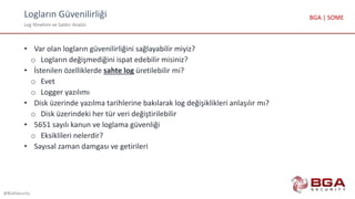 Logların Güvenilirliği
Log Yönetimi ve Saldırı Analizi
@BGASecurity
BGA | SOME
• Var olan logların güvenilirliğini sağlayabilir miyiz?
o Logların değişmediğini ispat edebilir misiniz?
• İstenilen özelliklerde sahte log üretilebilir mi?
o Evet
o Logger yazılımı
• Disk üzerinde yazılma tarihlerine bakılarak log değişiklikleri anlaşılır mı?
o Disk üzerindeki her tür veri değiştirilebilir
• 5651 sayılı kanun ve loglama güvenliği
o Eksiklileri nelerdir?
• Sayısal zaman damgası ve getirileri
 