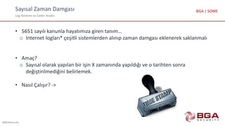 Sayısal Zaman Damgası
Log Yönetimi ve Saldırı Analizi
@BGASecurity
BGA | SOME
• 5651 sayılı kanunla hayatımıza giren tanım…
o Internet logları* çeşitli sistemlerden alınıp zaman damgası eklenerek saklanmalı
• Amaç?
o Sayısal olarak yapılan bir işin X zamanında yapıldığı ve o tarihten sonra
değiştirilmediğini belirlemek.
• Nasıl Çalışır? ->
 