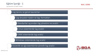Eğitim İçeriği - 1
Log Yönetimi ve Saldırı Analizi
@BGASecurity
BGA | SOME
Log tanımı ve genel kavramlar
Log dosyaları tipleri ve log formatları
Standartlar açısından log yönetimi ve analizi
Linux sistemlerde log analizi
UNIX sistemlerde log analizi
Windows sistemlerde log analizi
Güvenlik ve ağ sistemlerine yönelik log analizi
 