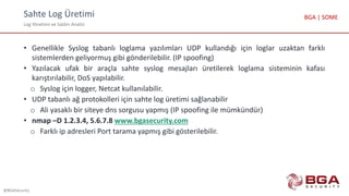 Sahte Log Üretimi
Log Yönetimi ve Saldırı Analizi
@BGASecurity
BGA | SOME
• Genellikle Syslog tabanlı loglama yazılımları UDP kullandığı için loglar uzaktan farklı
sistemlerden geliyormuş gibi gönderilebilir. (IP spoofing)
• Yazılacak ufak bir araçla sahte syslog mesajları üretilerek loglama sisteminin kafası
karıştırılabilir, DoS yapılabilir.
o Syslog için logger, Netcat kullanılabilir.
• UDP tabanlı ağ protokolleri için sahte log üretimi sağlanabilir
o Ali yasaklı bir siteye dns sorgusu yapmış (IP spoofing ile mümkündür)
• nmap –D 1.2.3.4, 5.6.7.8 www.bgasecurity.com
o Farklı ip adresleri Port tarama yapmış gibi gösterilebilir.
 