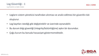 Log Güvenliği - 1
Log Yönetimi ve Saldırı Analizi
@BGASecurity
BGA | SOME
• Logların sistem yöneticisi tarafından alınması ve analiz edilmesi bir güvenlik riski
oluşturur.
• Log kayıtları istediği gibi değiştirebilir ve üzerinde oynanabilir.
• Bu durum bilgi güvenliği (integrity/bütünlüğüne) aykırı bir durumdur.
• Çoğu kurum bu konuda hassasiyet göstermemektedir.
 