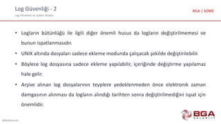 Log Güvenliği - 2
Log Yönetimi ve Saldırı Analizi
@BGASecurity
BGA | SOME
• Logların bütünlüğü ile ilgili diğer önemli husus da logların değiştirilmemesi ve
bunun ispatlanmasıdır.
• UNIX altında dosyaları sadece ekleme modunda çalışacak şekilde değiştirilebilir.
• Böylece log dosyasına sadece ekleme yapılabilir, içeriğinde değiştirme yapılamaz
hale gelir.
• Arşive alınan log dosyalarının teyplere yedeklenmeden önce elektronik zaman
damgasının alınması da logların alındığı tarihten sonra değiştirilmediğini ispat için
önemlidir.
 