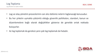 Log Toplama
Log Yönetimi ve Saldırı Analizi
@BGASecurity
BGA | SOME
• Log ve olay yönetim proseslerinin can alıcı bölümü nelerin loglanacağı konusudur.
• Bu her şirketin uymakla yükümlü olduğu güvenlik politikaları, standart, kanun ve
düzenlemelere bağlı olarak değişiklikler gösterse de genelde ortak noktada
buluşurlar.
• Az log toplamak da gereksiz yere çok log toplamak da hatadır.
 
