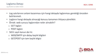 Loglama Detayı
Log Yönetimi ve Saldırı Analizi
@BGASecurity
BGA | SOME
• Log satırlarının anlam kazanması için hangi detayda loglanması gerektiği önceden
belirlenmeli.
• Logların hangi detayda alınacağı konusu tamamen ihtiyaca yöneliktir.
• Örnek: web sunucu loglarından neler alınabilir?
o GET logları
o POST logları
• 5651 sayılı kanun der ki:
o WEB/SMTP için detay başlık bilgileri
o GET/POST için tam başlık bilgisi
 