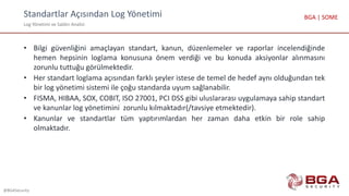 Standartlar Açısından Log Yönetimi
Log Yönetimi ve Saldırı Analizi
@BGASecurity
BGA | SOME
• Bilgi güvenliğini amaçlayan standart, kanun, düzenlemeler ve raporlar incelendiğinde
hemen hepsinin loglama konusuna önem verdiği ve bu konuda aksiyonlar alınmasını
zorunlu tuttuğu görülmektedir.
• Her standart loglama açısından farklı şeyler istese de temel de hedef aynı olduğundan tek
bir log yönetimi sistemi ile çoğu standarda uyum sağlanabilir.
• FISMA, HIBAA, SOX, COBIT, ISO 27001, PCI DSS gibi uluslararası uygulamaya sahip standart
ve kanunlar log yönetimini zorunlu kılmaktadır(/tavsiye etmektedir).
• Kanunlar ve standartlar tüm yaptırımlardan her zaman daha etkin bir role sahip
olmaktadır.
 