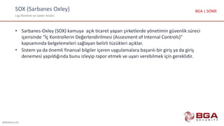 SOX (Sarbanes Oxley)
Log Yönetimi ve Saldırı Analizi
@BGASecurity
BGA | SOME
• Sarbanes-Oxley (SOX) kamuya açık ticaret yapan şirketlerde yönetimin güvenlik süreci
içerisinde “İç Kontrollerin Değerlendirilmesi (Assesment of Internal Controls)”
kapsamında belgelemeleri sağlayan belirli tüzükleri açıklar.
• Sistem ya da önemli finansal bilgiler içeren uygulamalara başarılı bir giriş ya da giriş
denemesi yapıldığında bunu izleyip rapor etmek ve uyarı verebilmek için gereklidir.
 