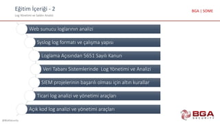 Eğitim İçeriği - 2
Log Yönetimi ve Saldırı Analizi
@BGASecurity
BGA | SOME
Web sunucu loglarının analizi
Syslog log formatı ve çalışma yapısı
Loglama Açısından 5651 Sayılı Kanun
Veri Tabanı Sistemlerinde Log Yönetimi ve Analizi
SIEM projelerinin başarılı olması için altın kurallar
Ticari log analizi ve yönetimi araçları
Açık kod log analizi ve yönetimi araçları
 