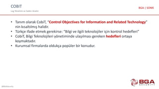COBIT
Log Yönetimi ve Saldırı Analizi
@BGASecurity
BGA | SOME
• Tanım olarak CobiT, “Control Objectives for Information and Related Technology”
nin kısaltılmış halidir.
• Türkçe ifade etmek gerekirse: “Bilgi ve ilgili teknolojiler için kontrol hedefleri”
• CobiT, Bilgi Teknolojileri yönetiminde ulaşılması gereken hedefleri ortaya
koymaktadır.
• Kurumsal firmalarda oldukça popüler bir konudur.
 