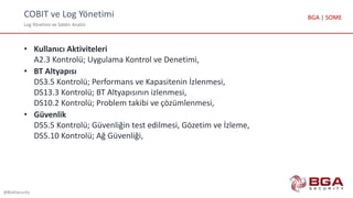 COBIT ve Log Yönetimi
Log Yönetimi ve Saldırı Analizi
@BGASecurity
BGA | SOME
• Kullanıcı Aktiviteleri
A2.3 Kontrolü; Uygulama Kontrol ve Denetimi,
• BT Altyapısı
DS3.5 Kontrolü; Performans ve Kapasitenin İzlenmesi,
DS13.3 Kontrolü; BT Altyapısının izlenmesi,
DS10.2 Kontrolü; Problem takibi ve çözümlenmesi,
• Güvenlik
DS5.5 Kontrolü; Güvenliğin test edilmesi, Gözetim ve İzleme,
DS5.10 Kontrolü; Ağ Güvenliği,
 