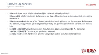 HIPAA ve Log Yönetimi
Log Yönetimi ve Saldırı Analizi
@BGASecurity
BGA | SOME
• HIPAA tüzükleri sağlık bilgilerinin güvenliğini sağlamak için geliştirilmiştir.
• HIPAA sağlık bilgilerinin izinsiz kullanımı ya da ifşa edilmesine karşı sistem denetimi güvenliğine
uyumludur.
• HIPAA'nın gereksinimlerine göre “Sistem işlemlerine izinsiz girişe ya da denemelere, kullanmaya,
ifşa etmeye, değiştirmeye ya da engellemeye” karşı bir güvenlik yönetiminin var olmasını zorunlu
kılar.
• 164.308 (a)(1)(ii)(D); Bilgi Sistemlerinin Aktivitelerinin Gözlenmesi (İlişkisi 17-A-J Kontrolü)
164.308 (a)(6)(i)(D); Oturum açma girişimleri izlenmeli,
164.312 (b): Denetim Kontrolleri; İşlemler ve ilgili tüm sistem aktiviteleri izlenebilmeli.
 