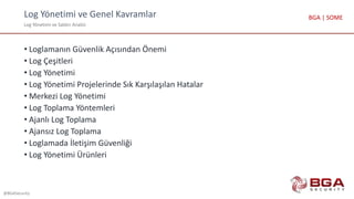 Log Yönetimi ve Genel Kavramlar
Log Yönetimi ve Saldırı Analizi
@BGASecurity
BGA | SOME
• Loglamanın Güvenlik Açısından Önemi
• Log Çeşitleri
• Log Yönetimi
• Log Yönetimi Projelerinde Sık Karşılaşılan Hatalar
• Merkezi Log Yönetimi
• Log Toplama Yöntemleri
• Ajanlı Log Toplama
• Ajansız Log Toplama
• Loglamada İletişim Güvenliği
• Log Yönetimi Ürünleri
 