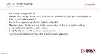 SYSLOG Facility Kavramı
Log Yönetimi ve Saldırı Analizi
@BGASecurity
BGA | SOME
• Facility log kaynağını belirler
• Mesela “mail facility.” Adı ne olursa olsun sistem üzerinde mail işlevi gören her programın
logu bu facility olarak gözükür.
• Birden fazla uygulama aynı facility değerini kullanabilir.
• Uygulamalara ek bir tag belirtme özelliği sunulmuştur, böylece aynı facility kullanan
uygulamalar arasında farklar belirlenebilir.
• Kendi facility'mizi tanımlama imkanı tanınmamıştır.
• Tanımlanmış onlarca facility değerleri arasından seçim yapılabilir.
 