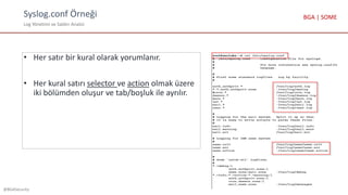 Syslog.conf Örneği
Log Yönetimi ve Saldırı Analizi
@BGASecurity
BGA | SOME
• Her satır bir kural olarak yorumlanır.
• Her kural satırı selector ve action olmak üzere
iki bölümden oluşur ve tab/boşluk ile ayrılır.
 